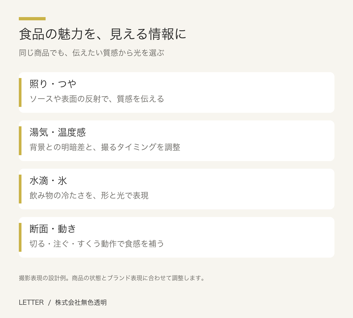 食品の魅力を、見える情報に。照り・つや：ソースや表面の反射で、質感を伝える。湯気・温度感：背景との明暗差と、撮るタイミングを調整。水滴・氷：飲み物の冷たさを、形と光で表現。断面・動き：切る・注ぐ・すくう動作で食感を補う